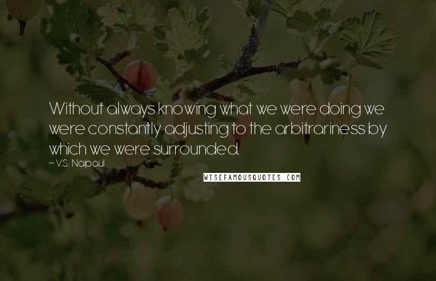 V.S. Naipaul Quotes: Without always knowing what we were doing we were constantly adjusting to the arbitrariness by which we were surrounded.