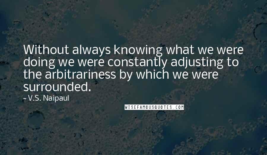 V.S. Naipaul Quotes: Without always knowing what we were doing we were constantly adjusting to the arbitrariness by which we were surrounded.