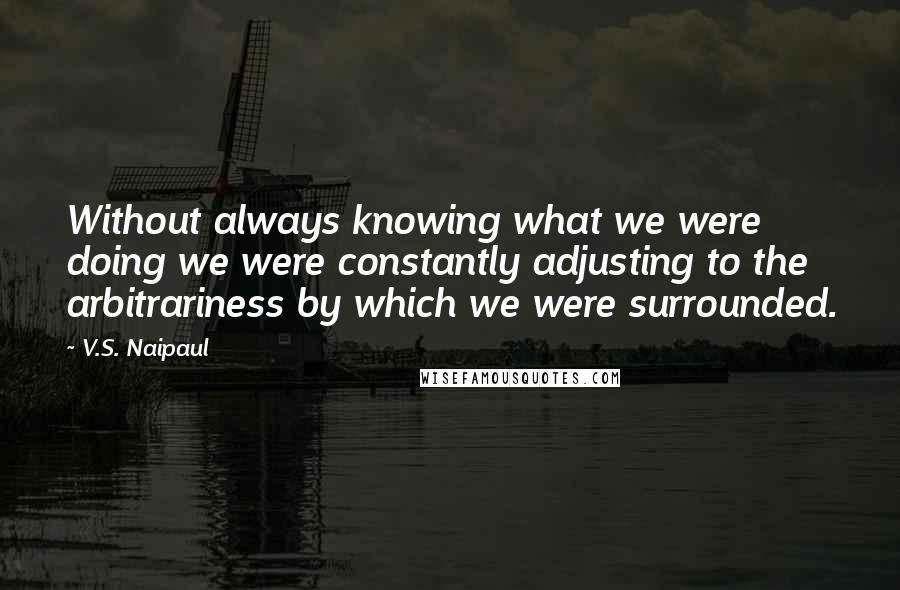 V.S. Naipaul Quotes: Without always knowing what we were doing we were constantly adjusting to the arbitrariness by which we were surrounded.