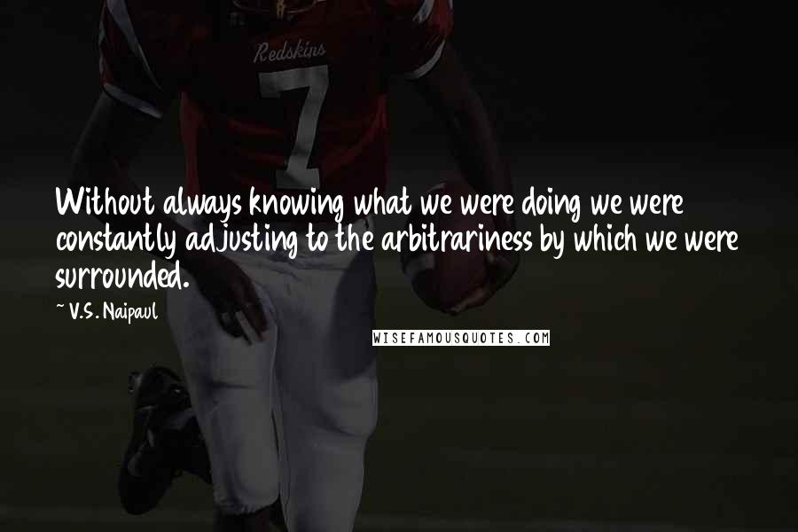 V.S. Naipaul Quotes: Without always knowing what we were doing we were constantly adjusting to the arbitrariness by which we were surrounded.