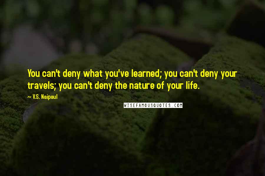 V.S. Naipaul Quotes: You can't deny what you've learned; you can't deny your travels; you can't deny the nature of your life.