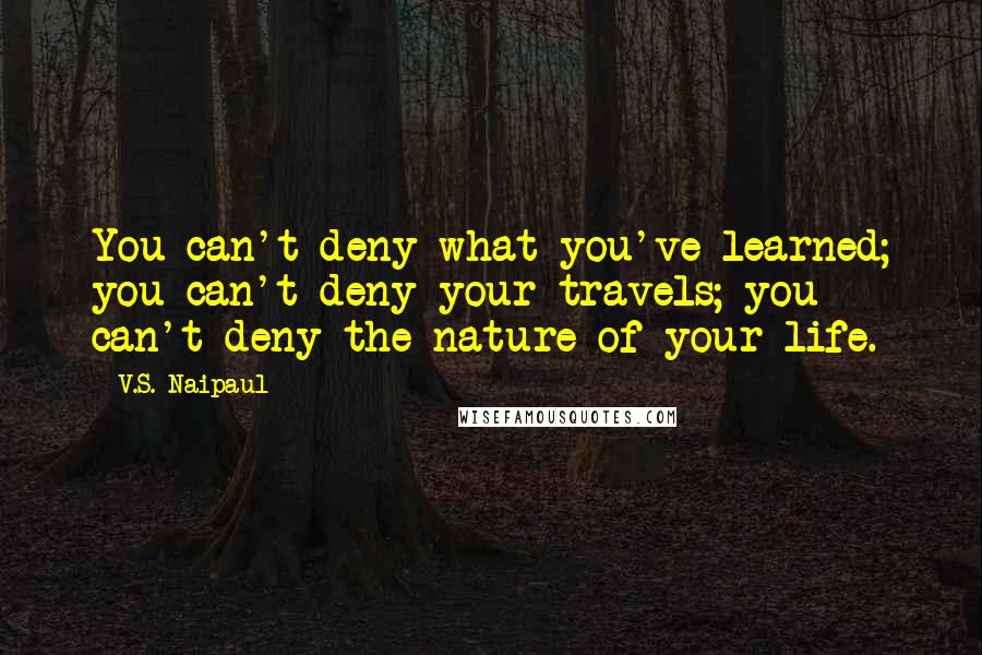 V.S. Naipaul Quotes: You can't deny what you've learned; you can't deny your travels; you can't deny the nature of your life.