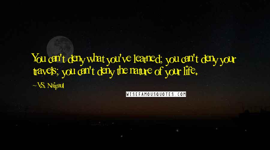 V.S. Naipaul Quotes: You can't deny what you've learned; you can't deny your travels; you can't deny the nature of your life.