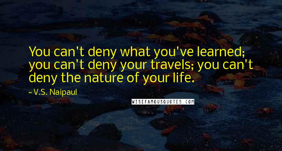 V.S. Naipaul Quotes: You can't deny what you've learned; you can't deny your travels; you can't deny the nature of your life.