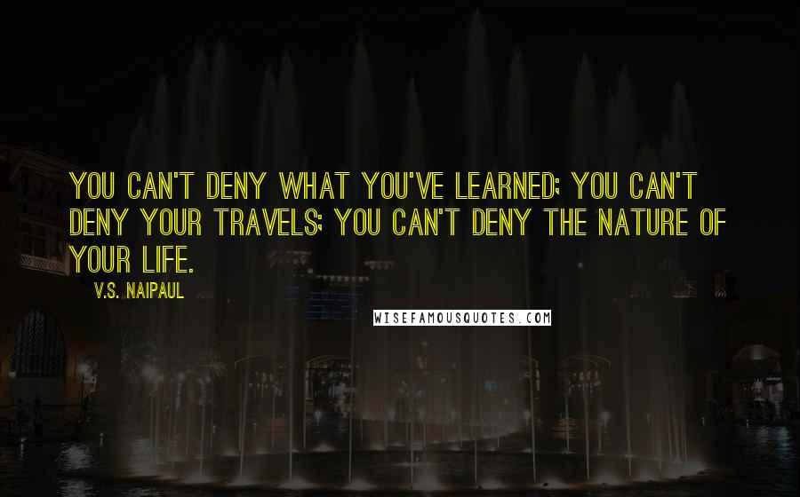 V.S. Naipaul Quotes: You can't deny what you've learned; you can't deny your travels; you can't deny the nature of your life.