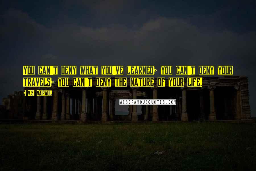 V.S. Naipaul Quotes: You can't deny what you've learned; you can't deny your travels; you can't deny the nature of your life.
