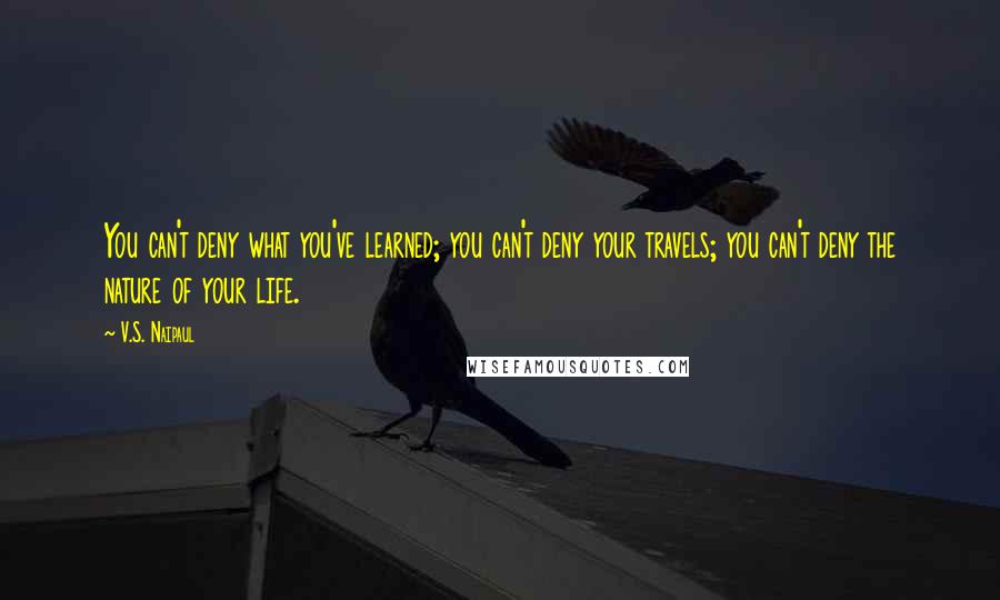 V.S. Naipaul Quotes: You can't deny what you've learned; you can't deny your travels; you can't deny the nature of your life.