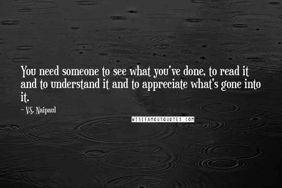 V.S. Naipaul Quotes: You need someone to see what you've done, to read it and to understand it and to appreciate what's gone into it.