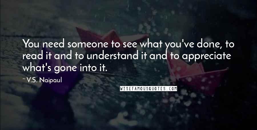 V.S. Naipaul Quotes: You need someone to see what you've done, to read it and to understand it and to appreciate what's gone into it.