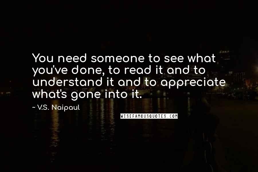 V.S. Naipaul Quotes: You need someone to see what you've done, to read it and to understand it and to appreciate what's gone into it.