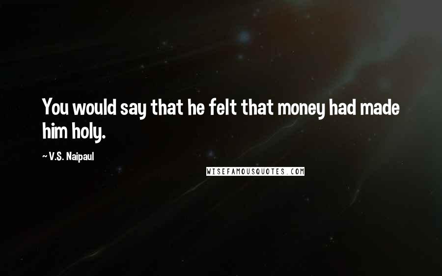 V.S. Naipaul Quotes: You would say that he felt that money had made him holy.