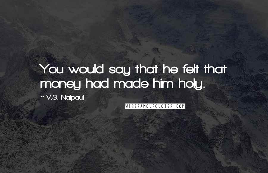 V.S. Naipaul Quotes: You would say that he felt that money had made him holy.