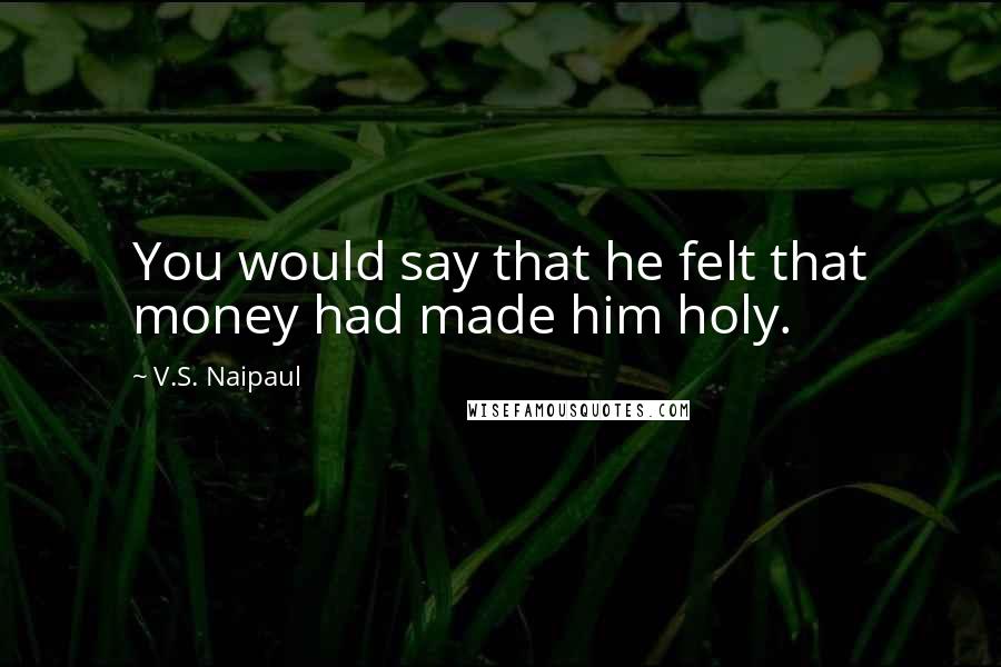 V.S. Naipaul Quotes: You would say that he felt that money had made him holy.