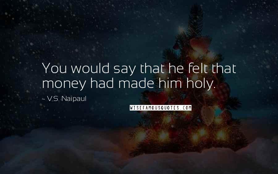 V.S. Naipaul Quotes: You would say that he felt that money had made him holy.