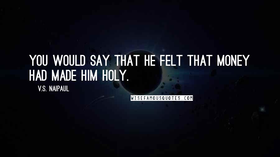 V.S. Naipaul Quotes: You would say that he felt that money had made him holy.