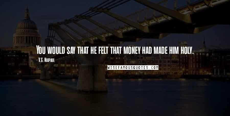 V.S. Naipaul Quotes: You would say that he felt that money had made him holy.