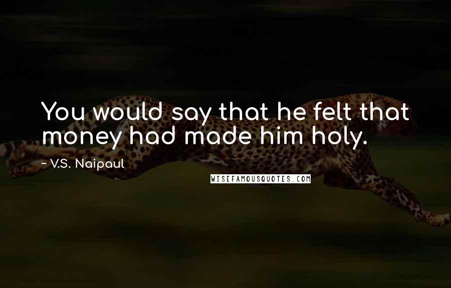 V.S. Naipaul Quotes: You would say that he felt that money had made him holy.