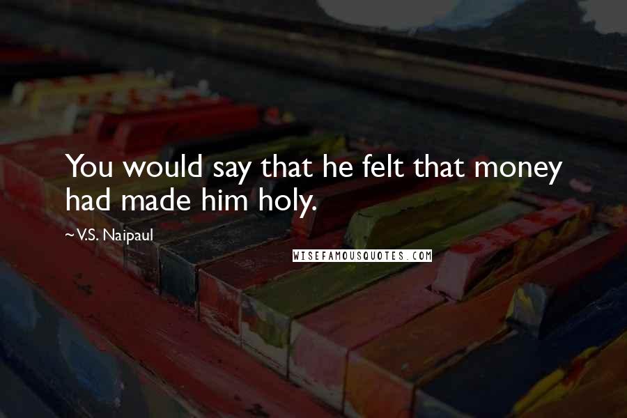 V.S. Naipaul Quotes: You would say that he felt that money had made him holy.