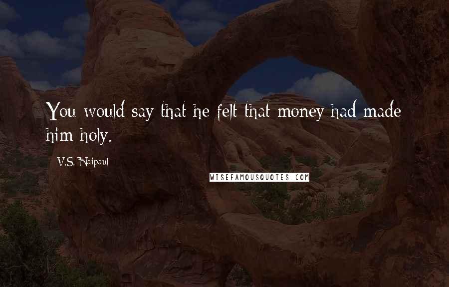 V.S. Naipaul Quotes: You would say that he felt that money had made him holy.