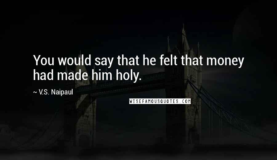 V.S. Naipaul Quotes: You would say that he felt that money had made him holy.