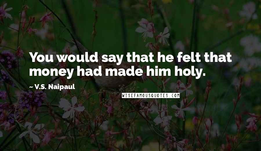 V.S. Naipaul Quotes: You would say that he felt that money had made him holy.