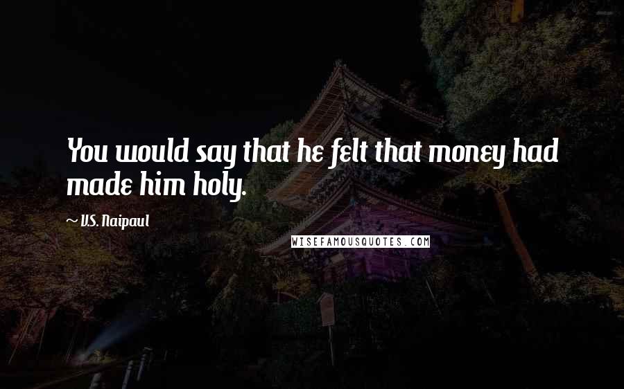 V.S. Naipaul Quotes: You would say that he felt that money had made him holy.