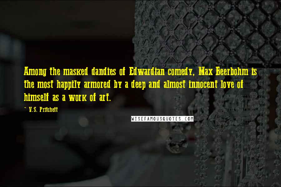 V.S. Pritchett Quotes: Among the masked dandies of Edwardian comedy, Max Beerbohm is the most happily armored by a deep and almost innocent love of himself as a work of art.