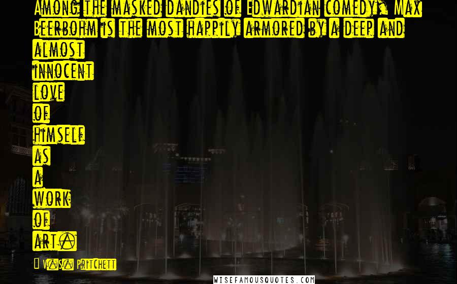 V.S. Pritchett Quotes: Among the masked dandies of Edwardian comedy, Max Beerbohm is the most happily armored by a deep and almost innocent love of himself as a work of art.