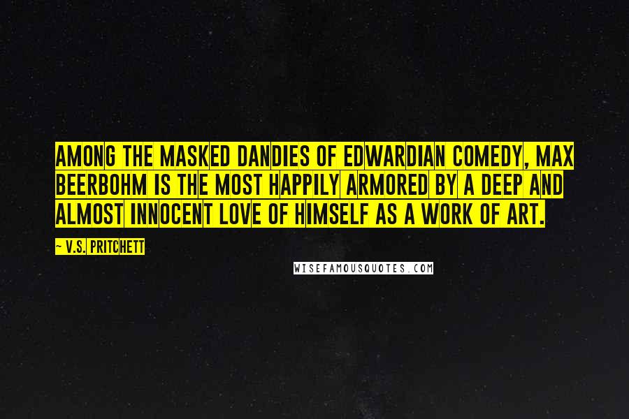 V.S. Pritchett Quotes: Among the masked dandies of Edwardian comedy, Max Beerbohm is the most happily armored by a deep and almost innocent love of himself as a work of art.