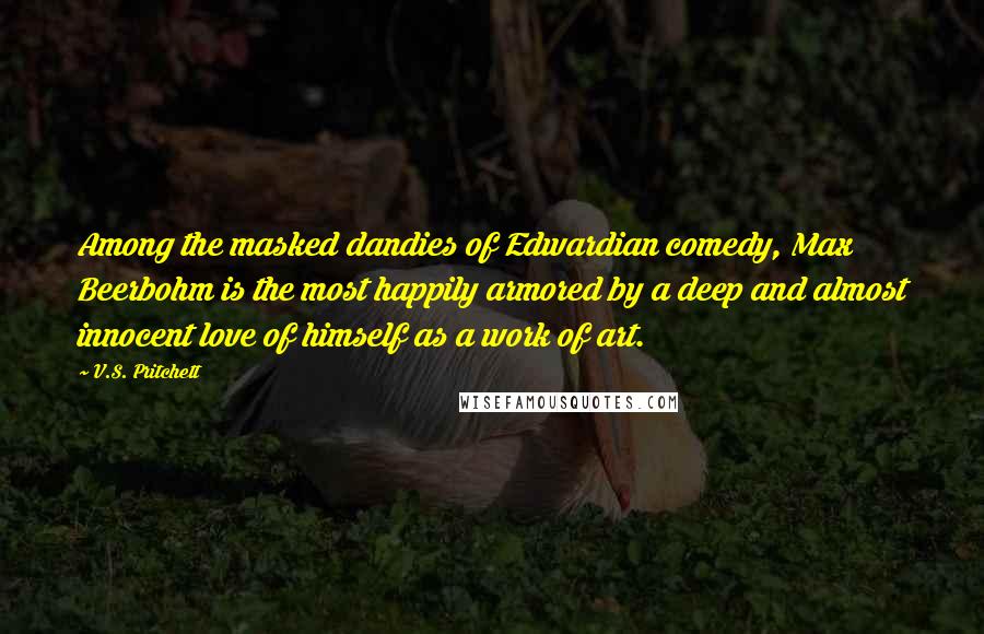 V.S. Pritchett Quotes: Among the masked dandies of Edwardian comedy, Max Beerbohm is the most happily armored by a deep and almost innocent love of himself as a work of art.