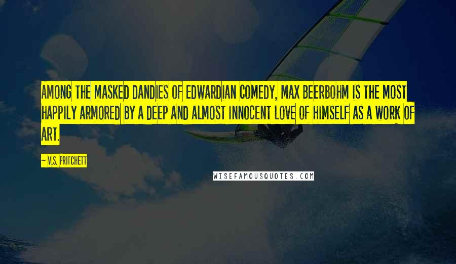 V.S. Pritchett Quotes: Among the masked dandies of Edwardian comedy, Max Beerbohm is the most happily armored by a deep and almost innocent love of himself as a work of art.