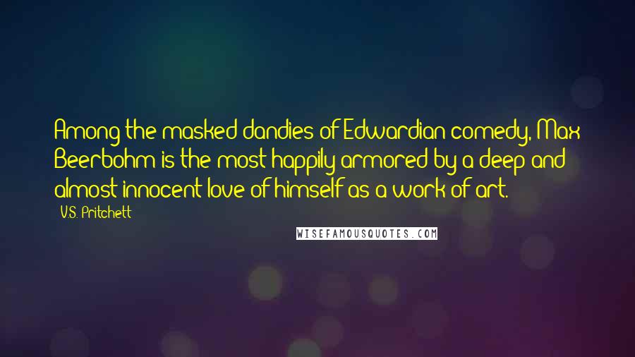 V.S. Pritchett Quotes: Among the masked dandies of Edwardian comedy, Max Beerbohm is the most happily armored by a deep and almost innocent love of himself as a work of art.