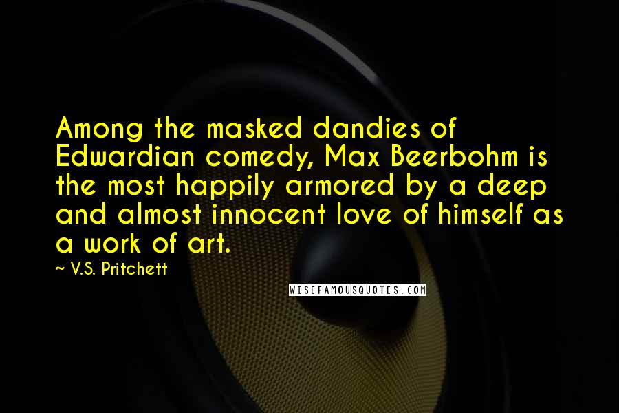 V.S. Pritchett Quotes: Among the masked dandies of Edwardian comedy, Max Beerbohm is the most happily armored by a deep and almost innocent love of himself as a work of art.