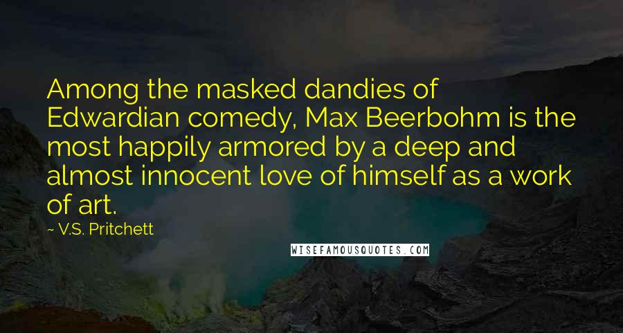 V.S. Pritchett Quotes: Among the masked dandies of Edwardian comedy, Max Beerbohm is the most happily armored by a deep and almost innocent love of himself as a work of art.