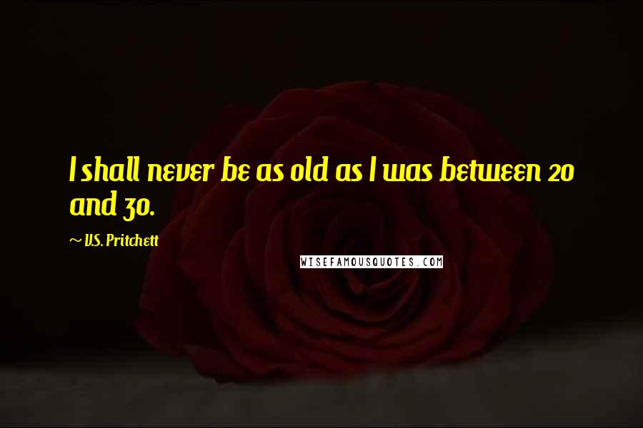 V.S. Pritchett Quotes: I shall never be as old as I was between 20 and 30.