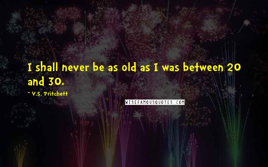 V.S. Pritchett Quotes: I shall never be as old as I was between 20 and 30.