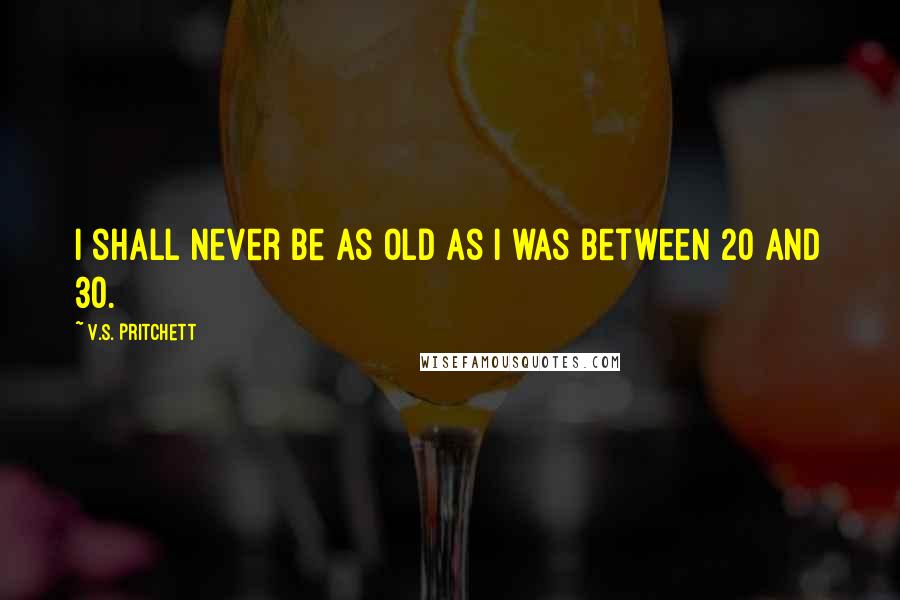 V.S. Pritchett Quotes: I shall never be as old as I was between 20 and 30.