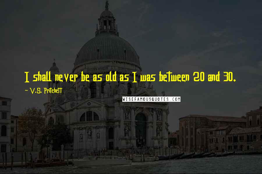 V.S. Pritchett Quotes: I shall never be as old as I was between 20 and 30.