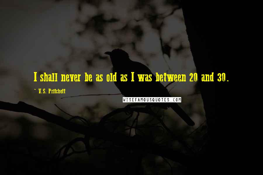 V.S. Pritchett Quotes: I shall never be as old as I was between 20 and 30.