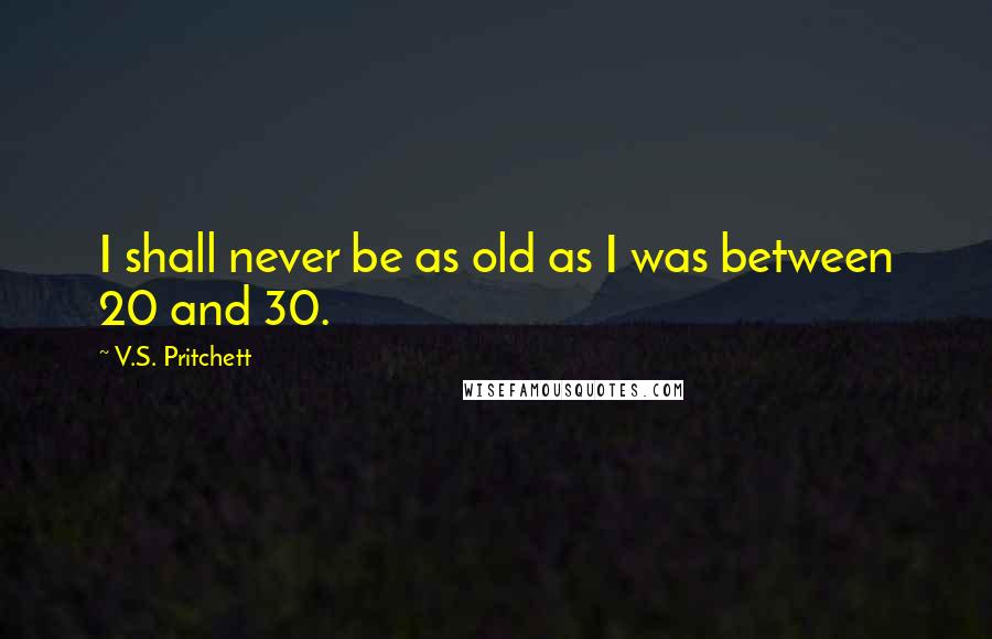 V.S. Pritchett Quotes: I shall never be as old as I was between 20 and 30.