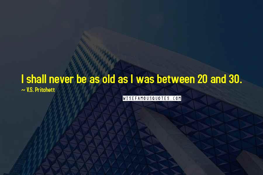 V.S. Pritchett Quotes: I shall never be as old as I was between 20 and 30.