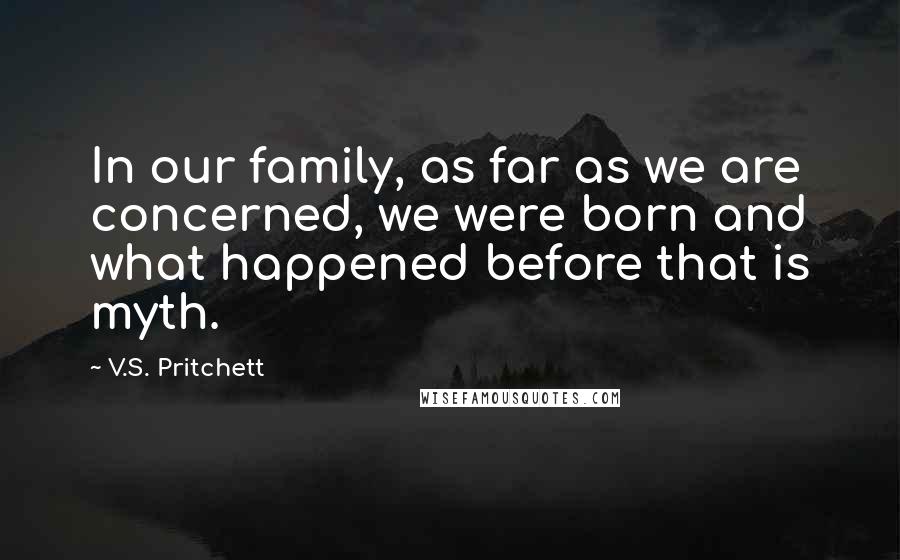 V.S. Pritchett Quotes: In our family, as far as we are concerned, we were born and what happened before that is myth.