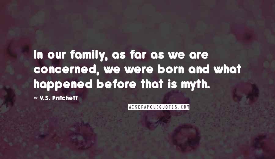 V.S. Pritchett Quotes: In our family, as far as we are concerned, we were born and what happened before that is myth.