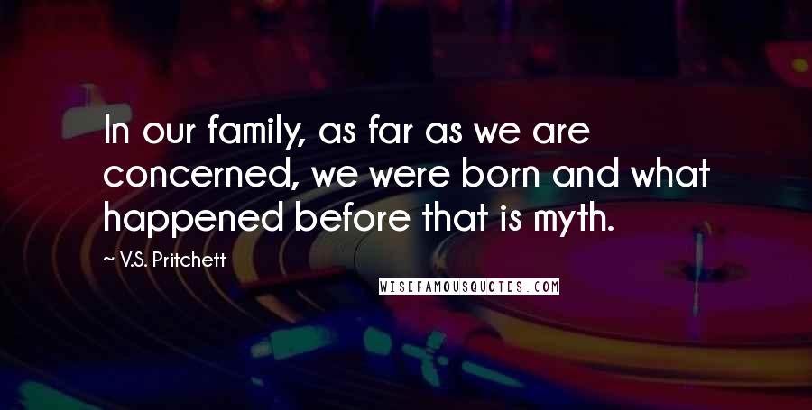 V.S. Pritchett Quotes: In our family, as far as we are concerned, we were born and what happened before that is myth.