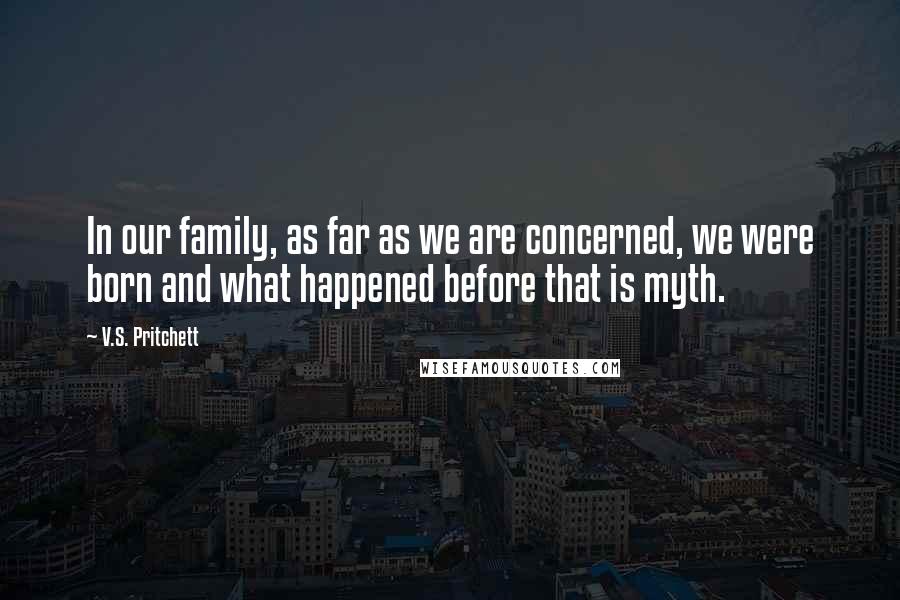 V.S. Pritchett Quotes: In our family, as far as we are concerned, we were born and what happened before that is myth.