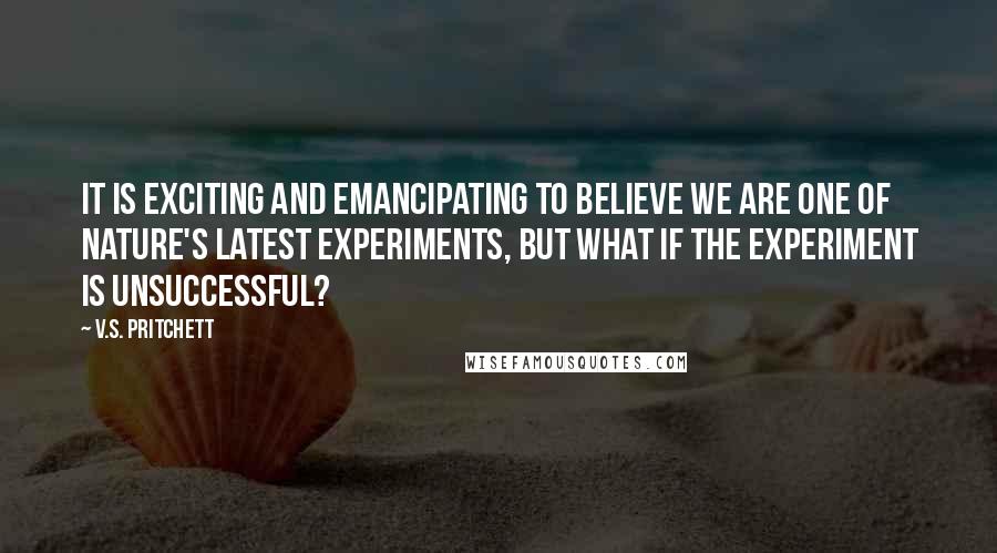 V.S. Pritchett Quotes: It is exciting and emancipating to believe we are one of nature's latest experiments, but what if the experiment is unsuccessful?