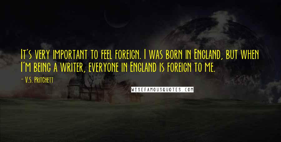 V.S. Pritchett Quotes: It's very important to feel foreign. I was born in England, but when I'm being a writer, everyone in England is foreign to me.
