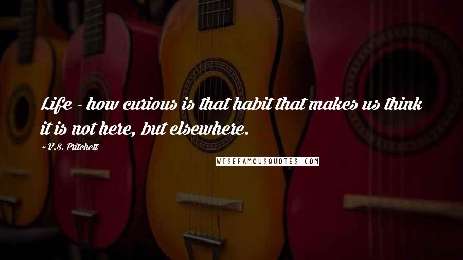 V.S. Pritchett Quotes: Life - how curious is that habit that makes us think it is not here, but elsewhere.