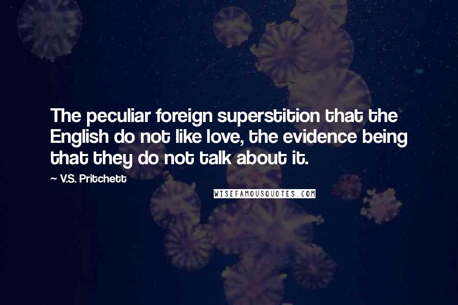 V.S. Pritchett Quotes: The peculiar foreign superstition that the English do not like love, the evidence being that they do not talk about it.