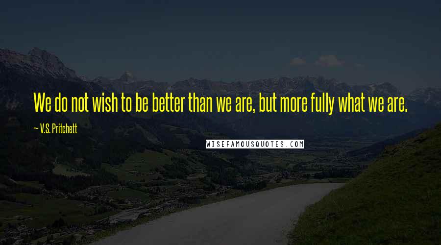 V.S. Pritchett Quotes: We do not wish to be better than we are, but more fully what we are.